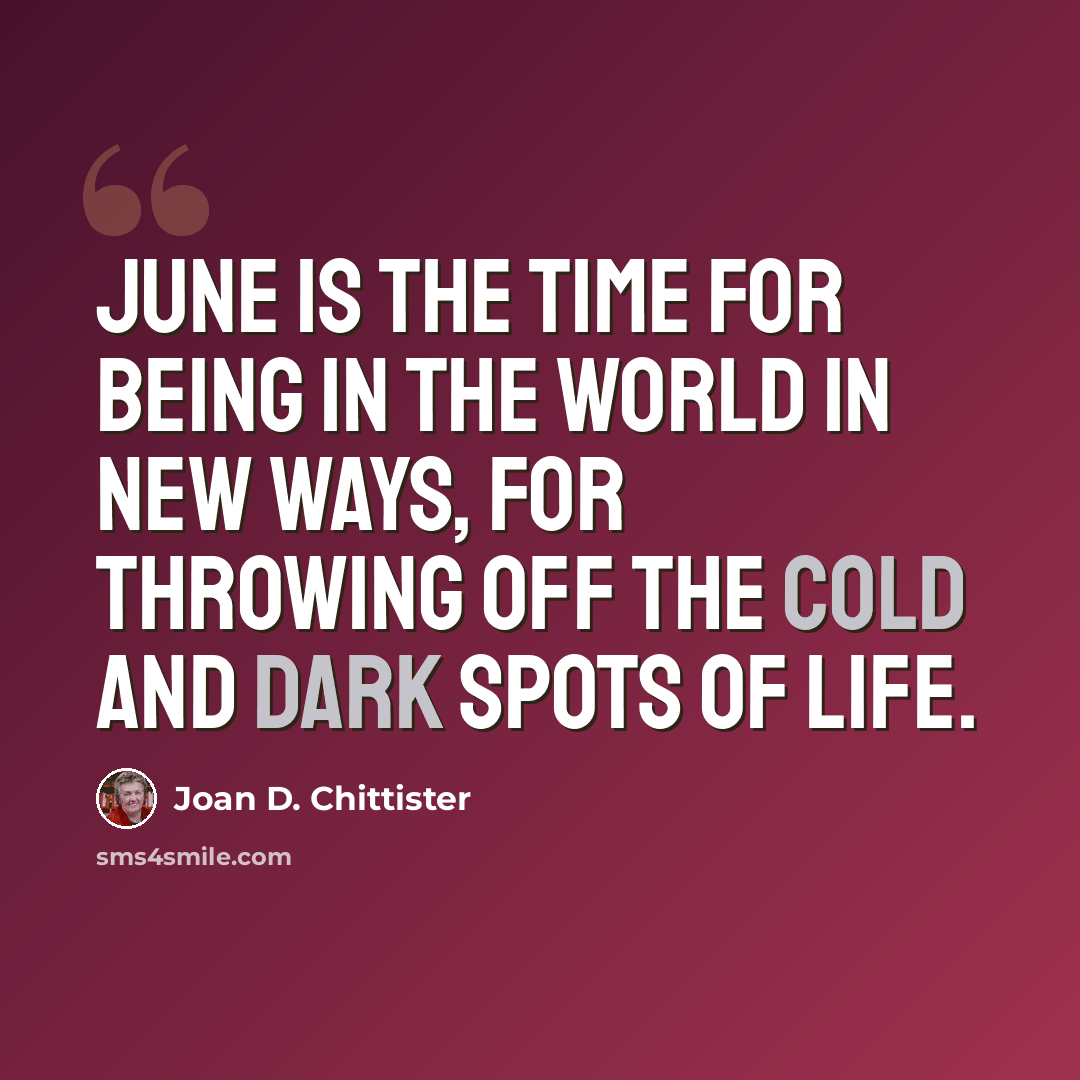 “June is the time for being in the world in new ways, for throwing off the cold and dark spots of life.” quote by Joan D. Chittister