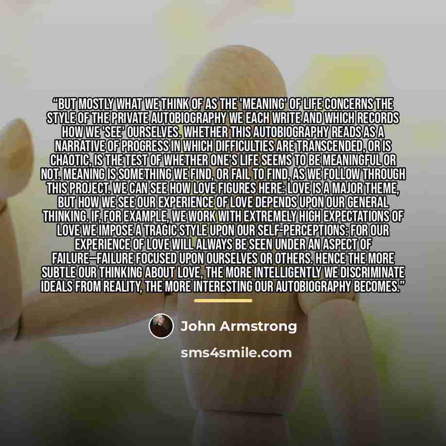“But mostly what we think of as the 'meaning' of life concerns the style of the private autobiography we each write and which records how we 'see' ourselves. Whether this autobiography reads as a narrative of progress in which difficulties are transcended, or is chaotic, is the test of whether…” quote by John Armstrong