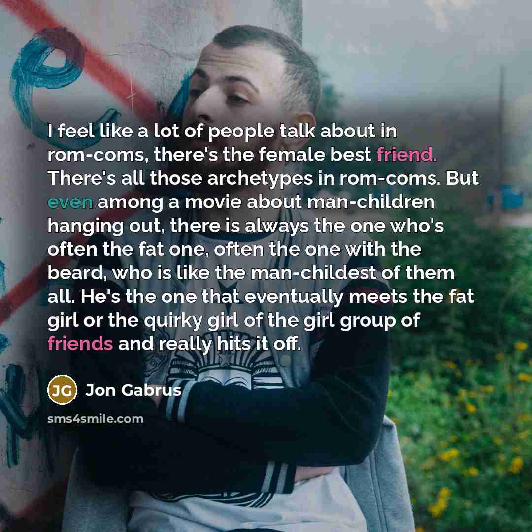 “I feel like a lot of people talk about in rom-coms, there's the female best friend. There's all those archetypes in rom-coms. But even among a movie about man-children hanging out, there is always the one who's often the fat one, often the one with the beard, who is like the man-childest of them…” quote by Jon Gabrus