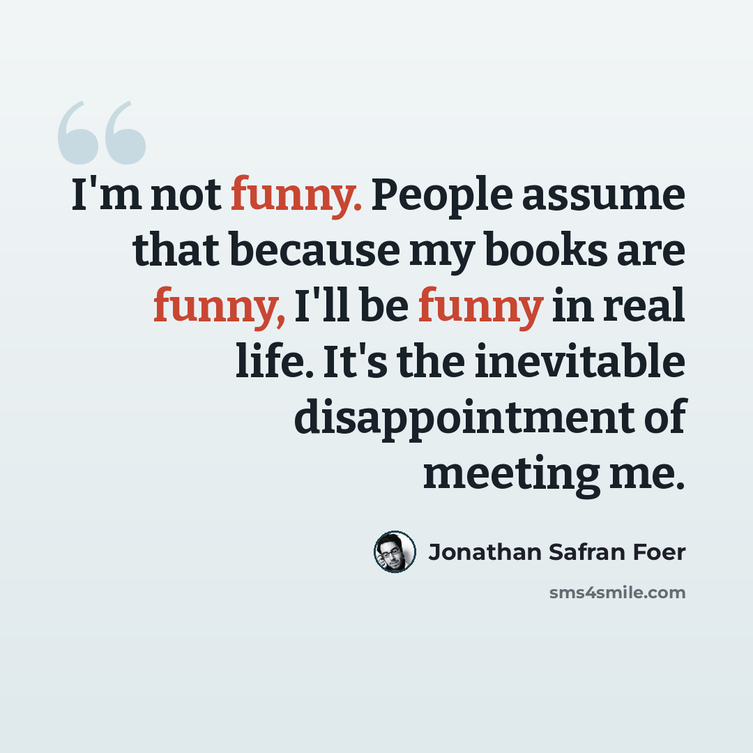 “I'm not funny. People assume that because my books are funny, I'll be funny in real life. It's the inevitable disappointment of meeting me.” quote by Jonathan Safran Foer