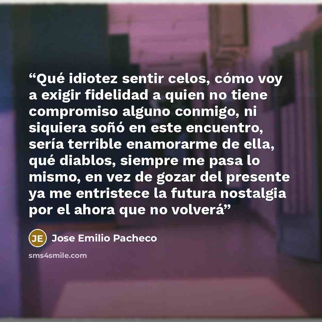 “Qué idiotez sentir celos, cómo voy a exigir fidelidad a quien no tiene compromiso alguno conmigo, ni siquiera soñó en este encuentro, sería terrible enamorarme de ella, qué diablos, siempre me pasa lo mismo, en vez de gozar del presente ya me entristece la futura nostalgia por el ahora que no…” quote by José Emilio Pacheco
