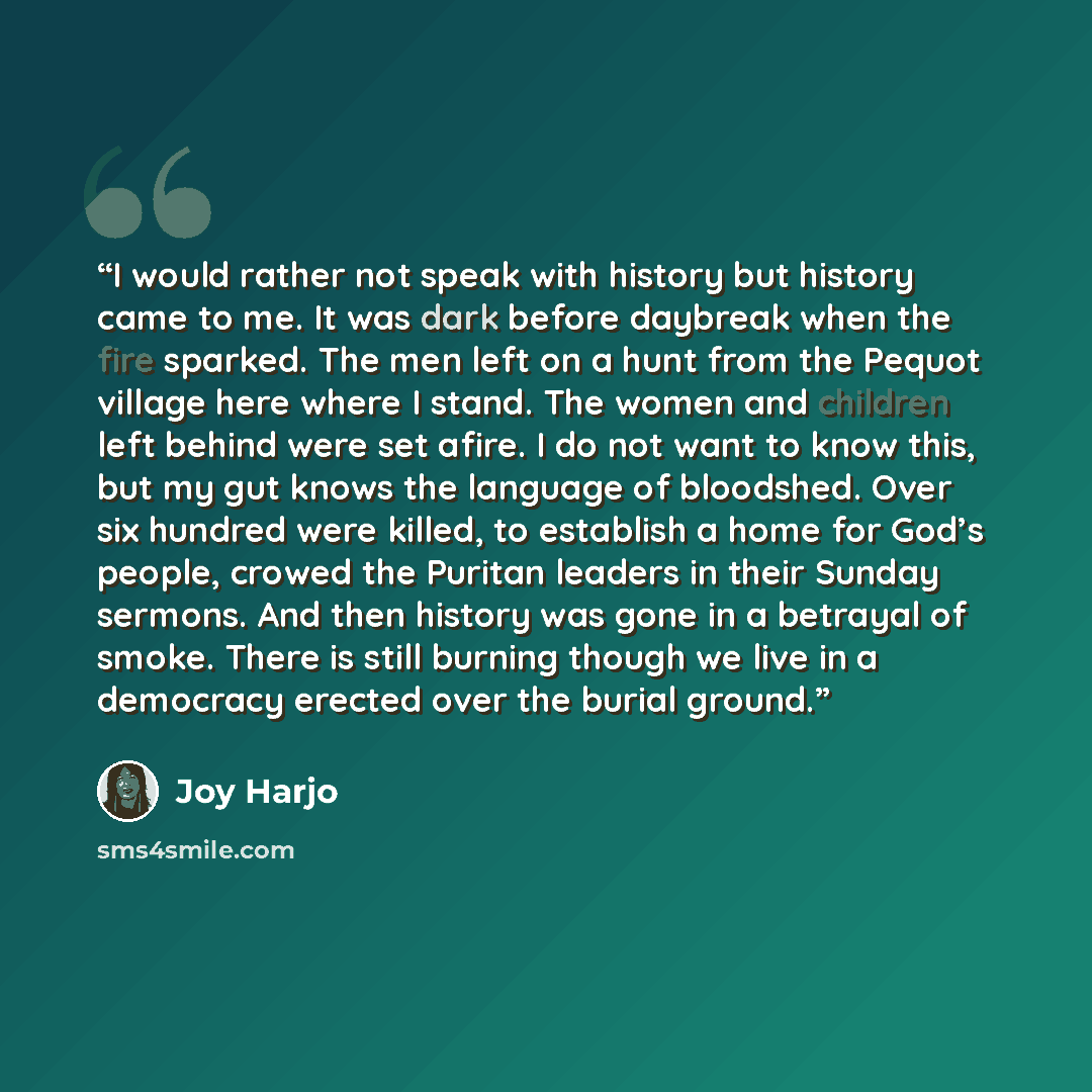 “I would rather not speak with history but history came to me. It was dark before daybreak when the fire sparked. The men left on a hunt from the Pequot village here where I stand. The women and children left behind were set afire. I do not want to know this, but my gut knows the language of…” quote by Joy Harjo