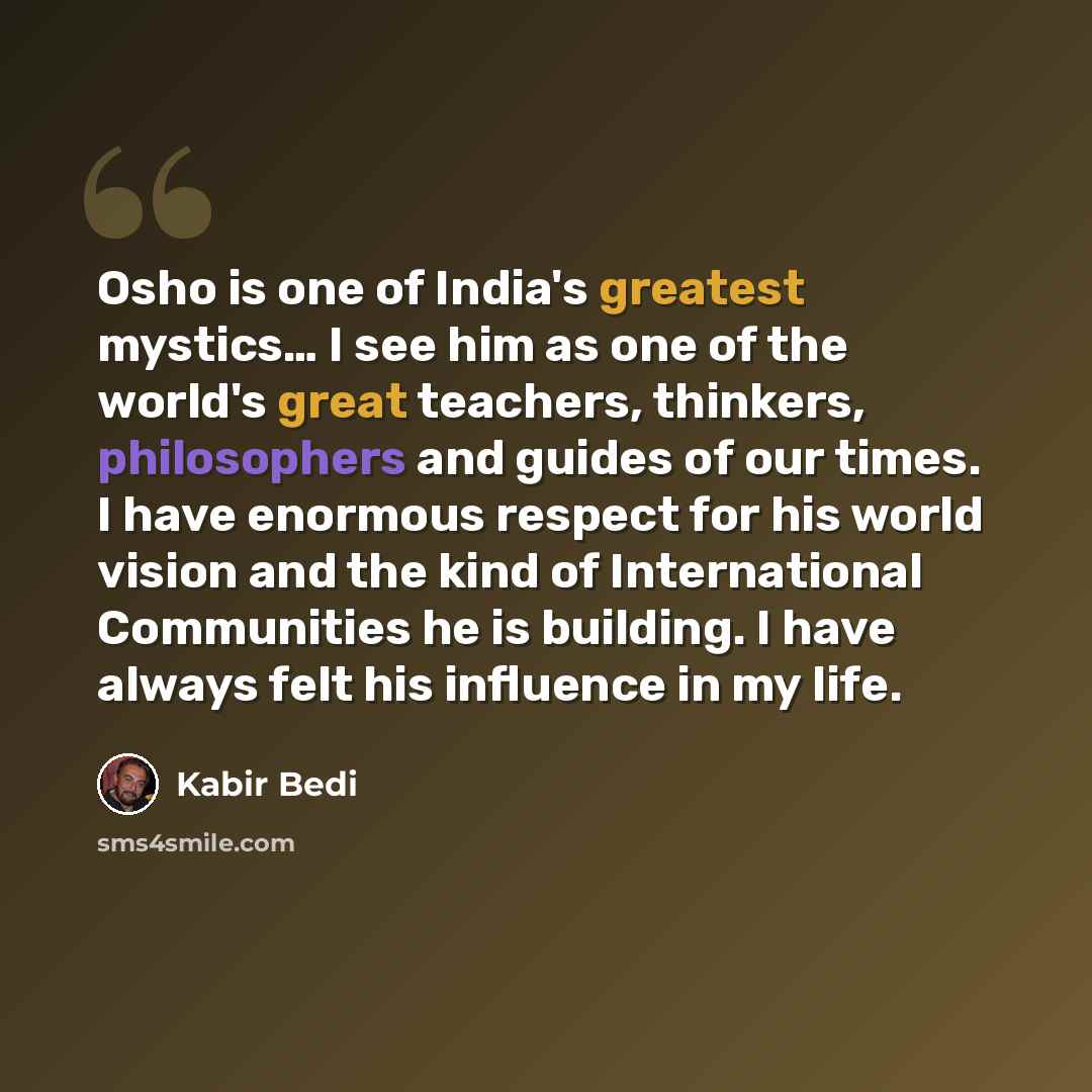 “Osho is one of India's greatest mystics… I see him as one of the world's great teachers, thinkers, philosophers and guides of our times. I have enormous respect for his world vision and the kind of International Communities he is building. I have always felt his influence in my life.” quote by Kabir Bedi