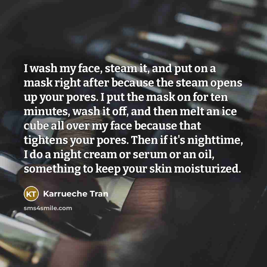 “I wash my face, steam it, and put on a mask right after because the steam opens up your pores. I put the mask on for ten minutes, wash it off, and then melt an ice cube all over my face because that tightens your pores. Then if it's nighttime, I do a night cream or serum or an oil, something to…” quote by Karrueche Tran