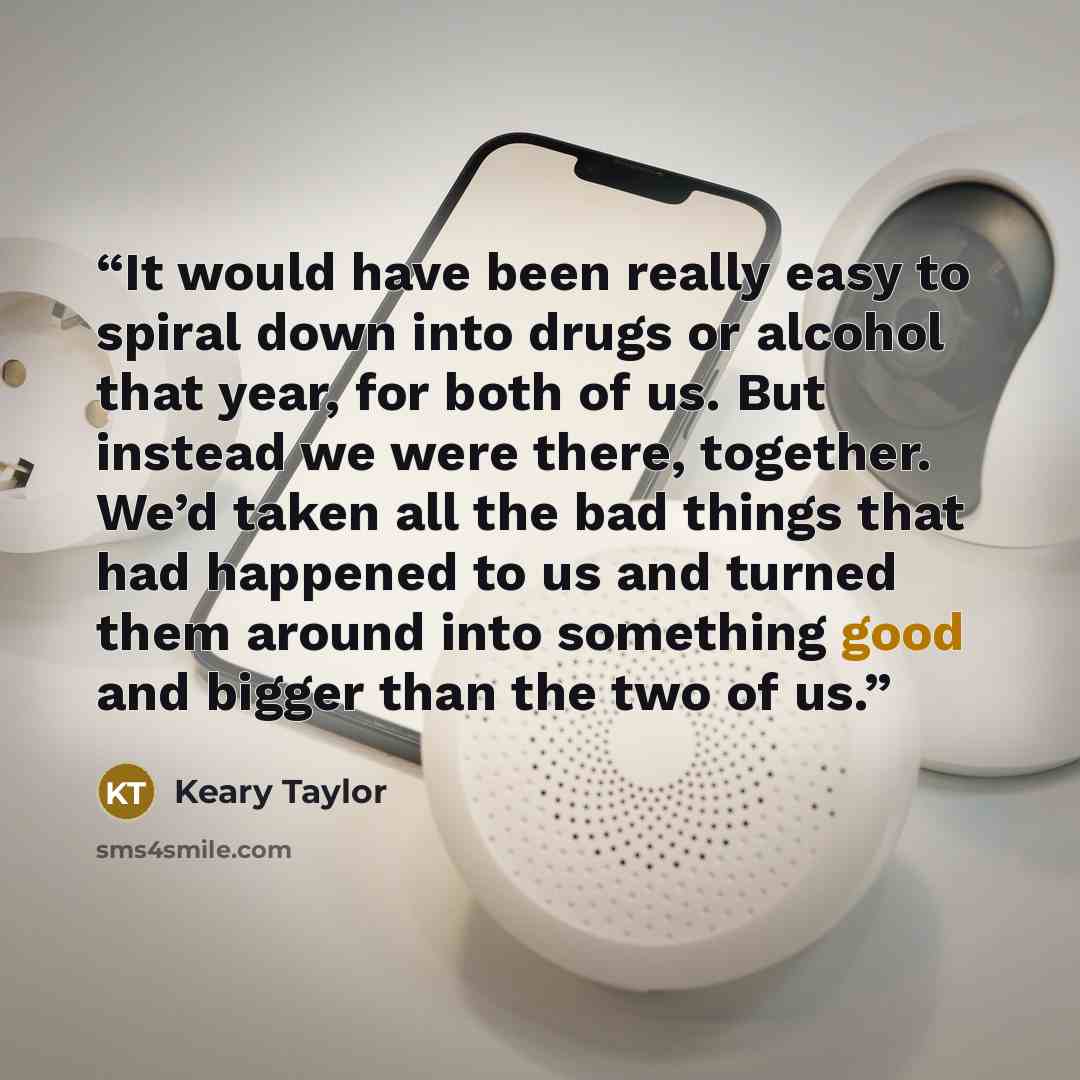 “It would have been really easy to spiral down into drugs or alcohol that year, for both of us. But instead we were there, together. We’d taken all the bad things that had happened to us and turned them around into something good and bigger than the two of us.” quote by Keary Taylor
