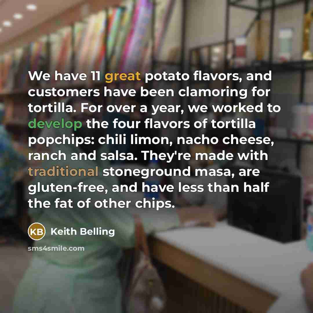 “We have 11 great potato flavors, and customers have been clamoring for tortilla. For over a year, we worked to develop the four flavors of tortilla popchips: chili limon, nacho cheese, ranch and salsa. They're made with traditional stoneground masa, are gluten-free, and have less than half the fat…” quote by Keith Belling