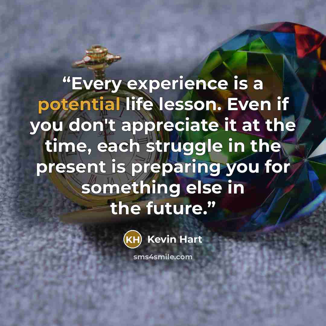 “Every experience is a potential life lesson. Even if you don't appreciate it at the time, each struggle in the present is preparing you for something else in the future.” quote by Kevin Hart
