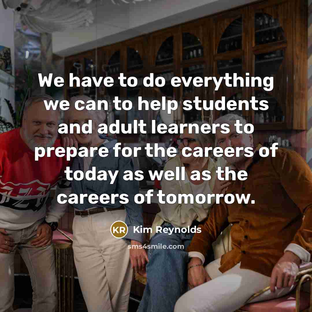“We have to do everything we can to help students and adult learners to prepare for the careers of today as well as the careers of tomorrow.” quote by Kim Reynolds