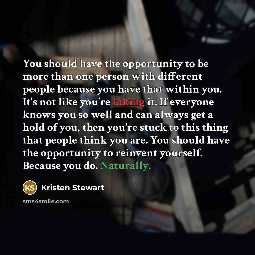 “You should have the opportunity to be more than one person with different people because you have that within you. It's not like you're faking it. If everyone knows you so well and can always get a hold of you, then you're stuck to this thing that people think you are. You should have the…” quote by Kristen Stewart