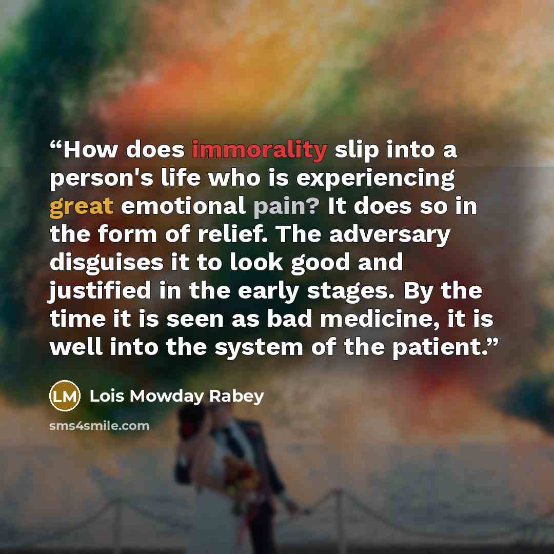 “How does immorality slip into a person's life who is experiencing great emotional pain? It does so in the form of relief. The adversary disguises it to look good and justified in the early stages. By the time it is seen as bad medicine, it is well into the system of the patient.” quote by Lois Mowday Rabey