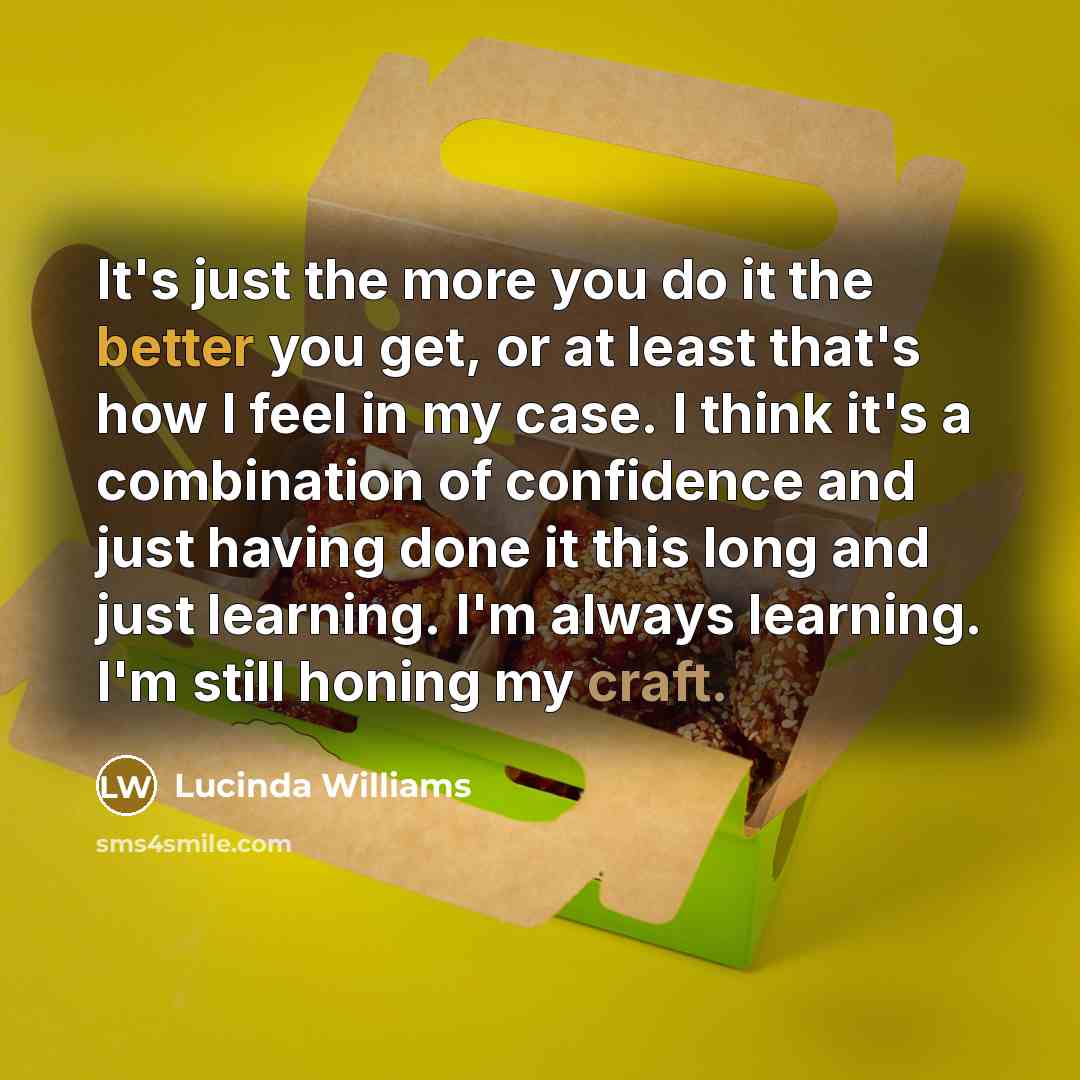 “It's just the more you do it the better you get, or at least that's how I feel in my case. I think it's a combination of confidence and just having done it this long and just learning. I'm always learning. I'm still honing my craft.” quote by Lucinda Williams