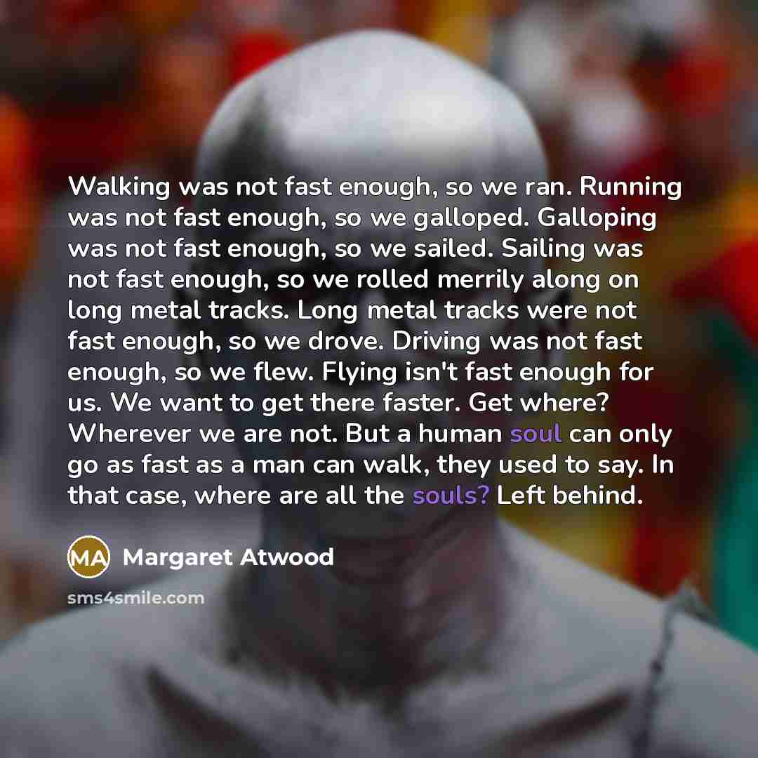 “Walking was not fast enough, so we ran. Running was not fast enough, so we galloped. Galloping was not fast enough, so we sailed. Sailing was not fast enough, so we rolled merrily along on long metal tracks. Long metal tracks were not fast enough, so we drove. Driving was not fast enough, so we…” quote by Margaret Atwood