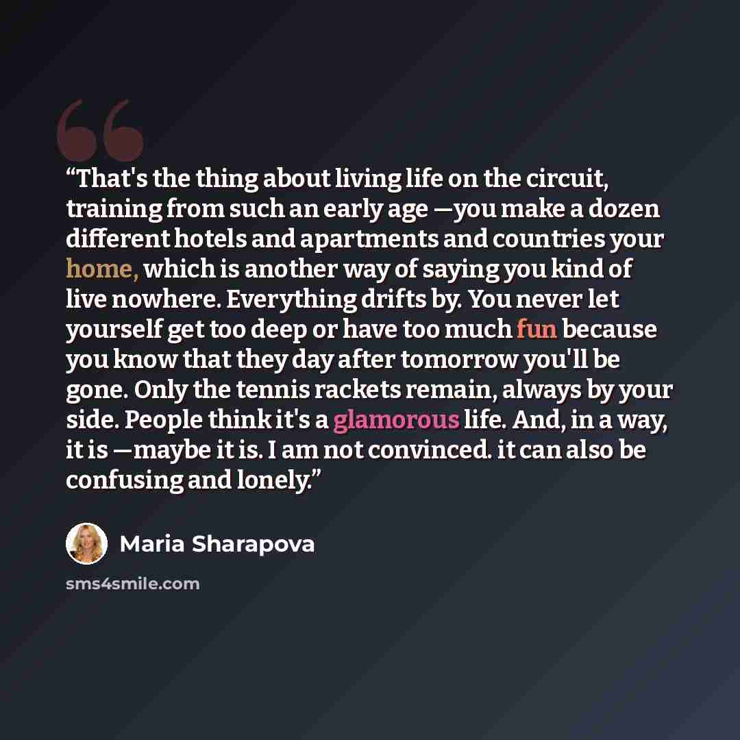 “That's the thing about living life on the circuit, training from such an early age —you make a dozen different hotels and apartments and countries your home, which is another way of saying you kind of live nowhere. Everything drifts by. You never let yourself get too deep or have too much fun…” quote by Maria Sharapova