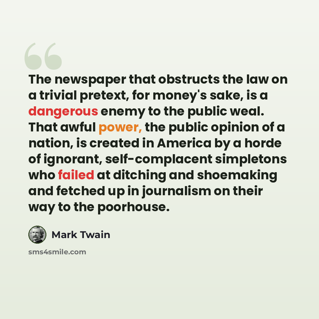 “The newspaper that obstructs the law on a trivial pretext, for money's sake, is a dangerous enemy to the public weal. That awful power, the public opinion of a nation, is created in America by a horde of ignorant, self-complacent simpletons who failed at ditching and shoemaking and fetched up in…” quote by Mark Twain