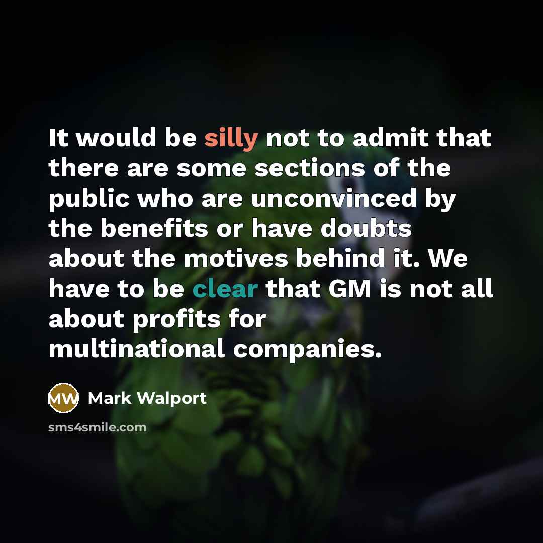 “It would be silly not to admit that there are some sections of the public who are unconvinced by the benefits or have doubts about the motives behind it. We have to be clear that GM is not all about profits for multinational companies.” quote by Mark Walport