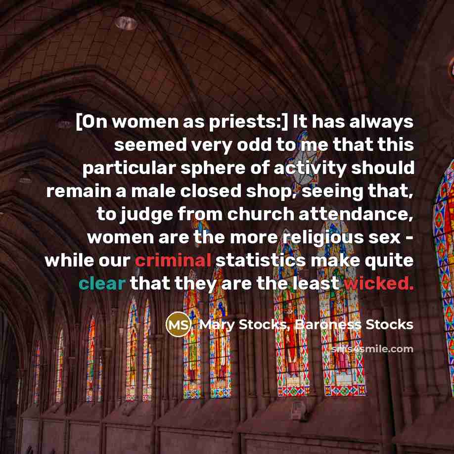 “[On women as priests:] It has always seemed very odd to me that this particular sphere of activity should remain a male closed shop, seeing that, to judge from church attendance, women are the more religious sex - while our criminal statistics make quite clear that they are the least wicked.” quote by Mary Stocks, Baroness Stocks