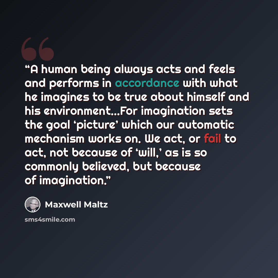 “A human being always acts and feels and performs in accordance with what he imagines to be true about himself and his environment...For imagination sets the goal ‘picture’ which our automatic mechanism works on. We act, or fail to act, not because of ‘will,’ as is so commonly believed, but because…” quote by Maxwell Maltz
