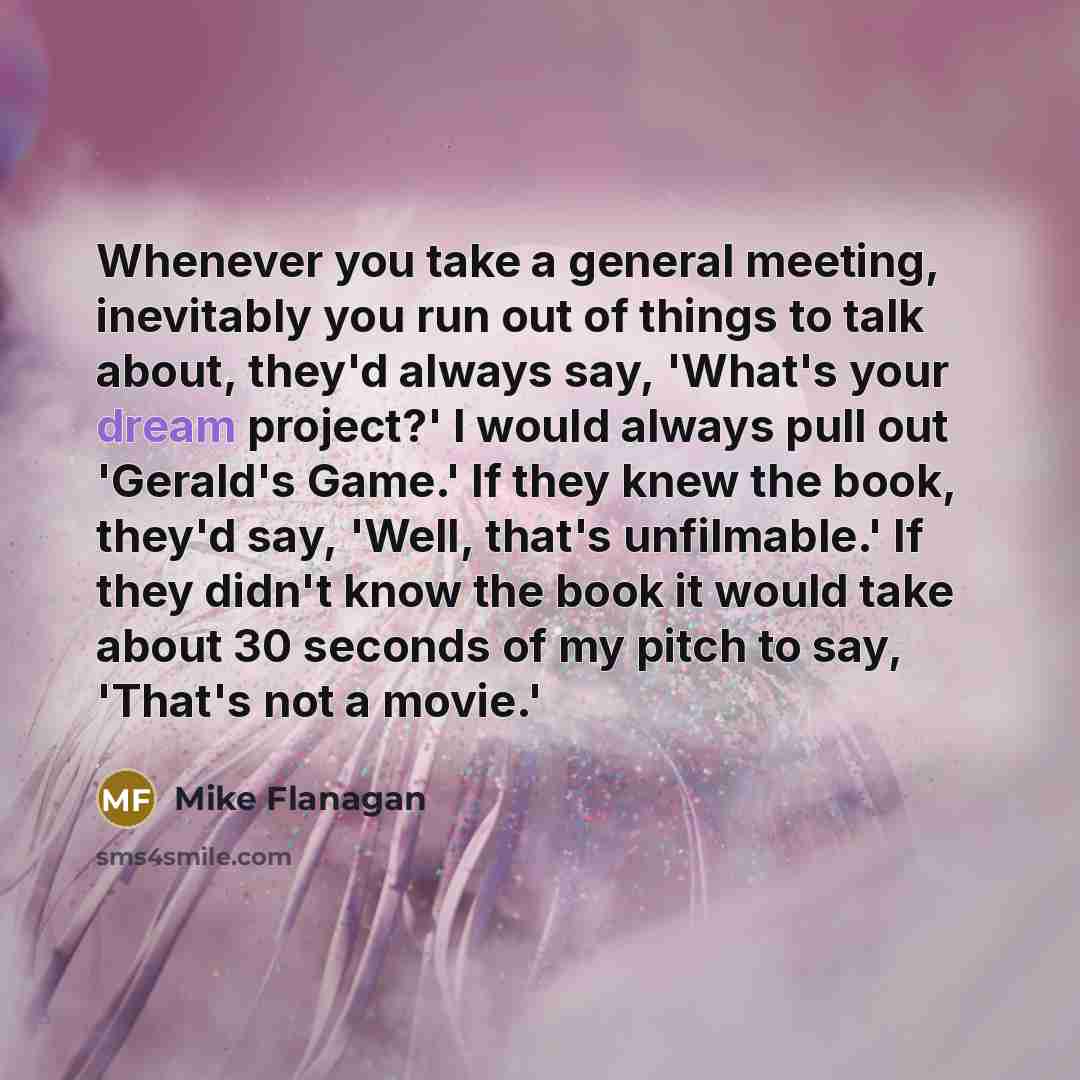 “Whenever you take a general meeting, inevitably you run out of things to talk about, they'd always say, 'What's your dream project?' I would always pull out 'Gerald's Game.' If they knew the book, they'd say, 'Well, that's unfilmable.' If they didn't know the book it would take about 30 seconds of…” quote by Mike Flanagan