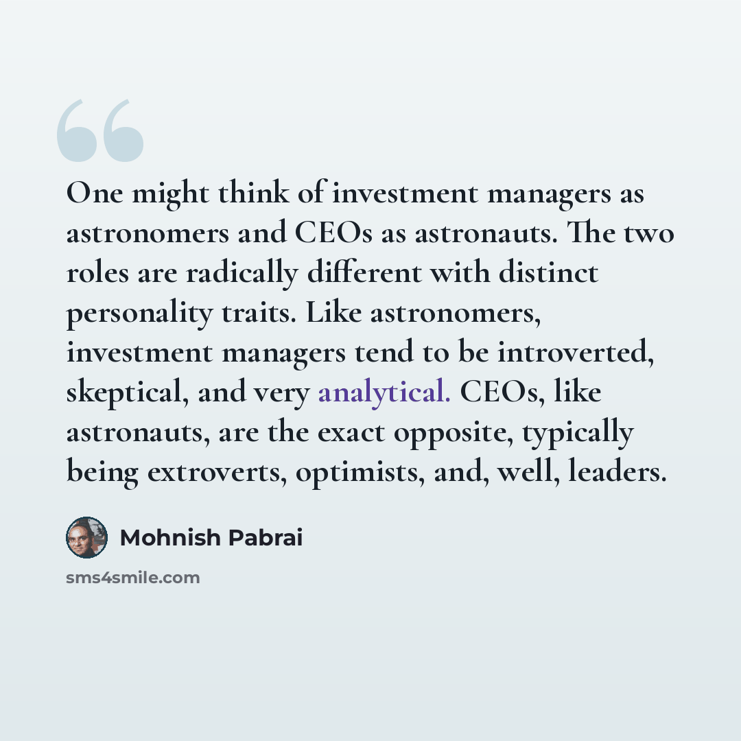 “One might think of investment managers as astronomers and CEOs as astronauts. The two roles are radically different with distinct personality traits. Like astronomers, investment managers tend to be introverted, skeptical, and very analytical. CEOs, like astronauts, are the exact opposite…” quote by Mohnish Pabrai