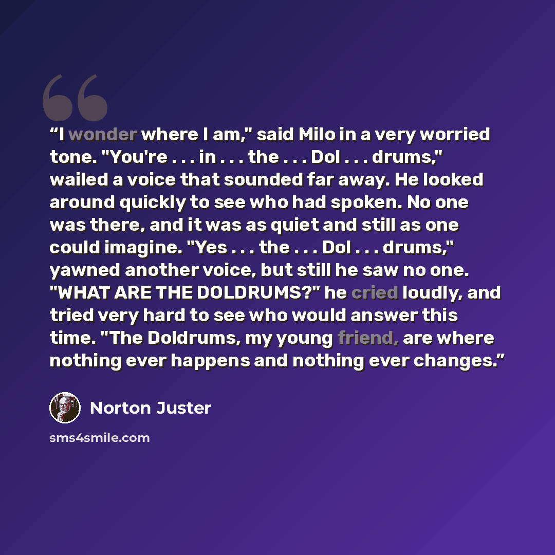 “I wonder where I am," said Milo in a very worried tone. "You're . . . in . . . the . . . Dol . . . drums," wailed a voice that sounded far away. He looked around quickly to see who had spoken. No one was there, and it was as quiet and still as one could imagine. "Yes . . . the . . . Dol…” quote by Norton Juster