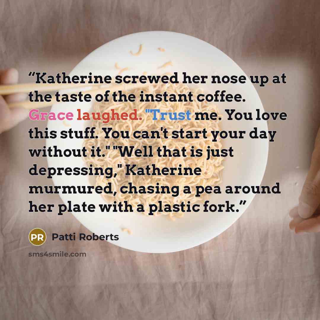 “Katherine screwed her nose up at the taste of the instant coffee. Grace laughed. "Trust me. You love this stuff. You can't start your day without it." "Well that is just depressing," Katherine murmured, chasing a pea around her plate with a plastic fork.” quote by Patti Roberts