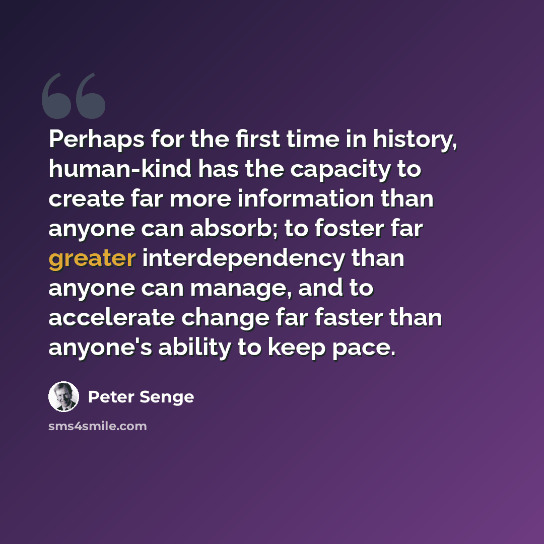 “Perhaps for the first time in history, human-kind has the capacity to create far more information than anyone can absorb; to foster far greater interdependency than anyone can manage, and to accelerate change far faster than anyone's ability to keep pace.” quote by Peter Senge