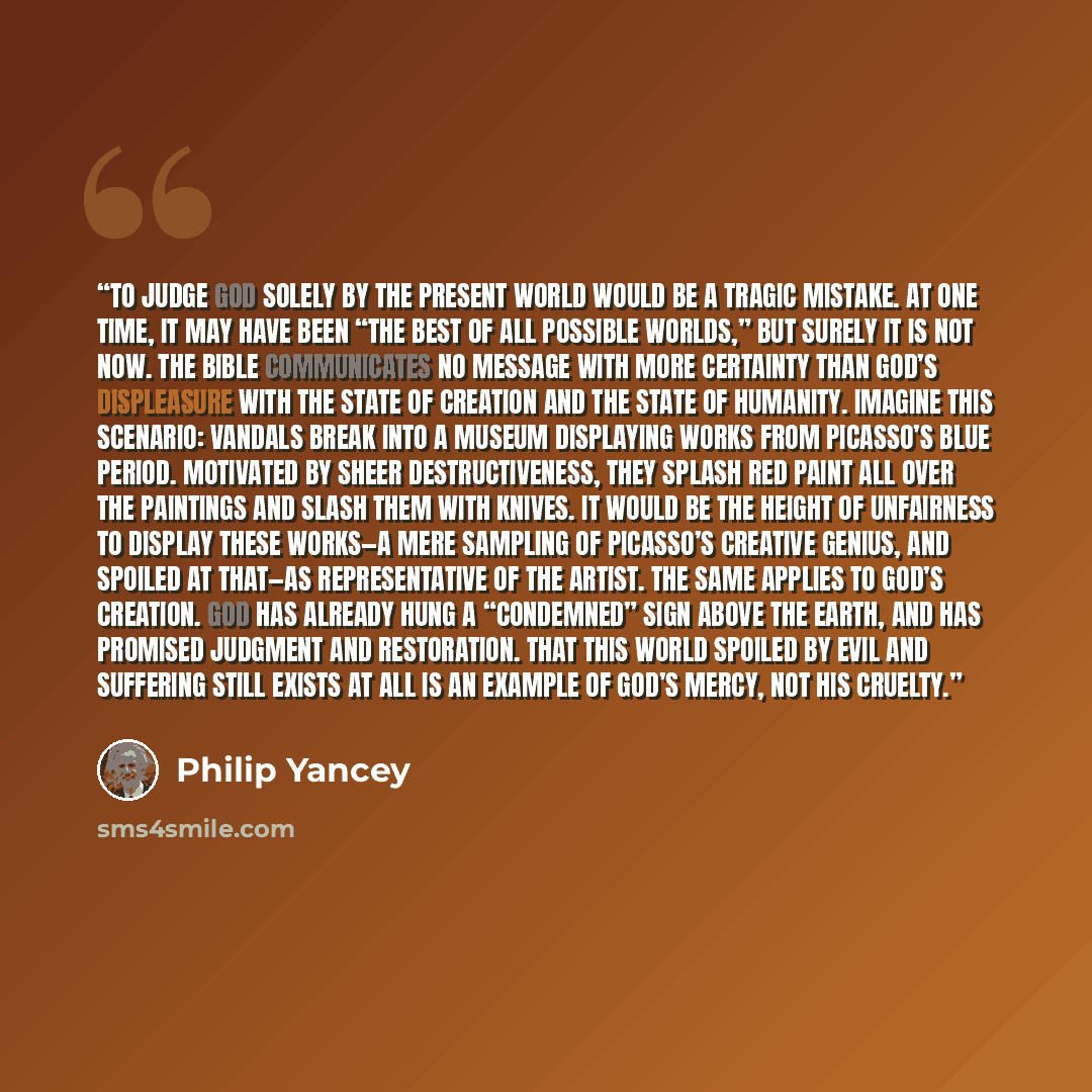 “To judge God solely by the present world would be a tragic mistake. At one time, it may have been “the best of all possible worlds,” but surely it is not now. The Bible communicates no message with more certainty than God’s displeasure with the state of creation and the state of humanity. Imagine…” quote by Philip Yancey