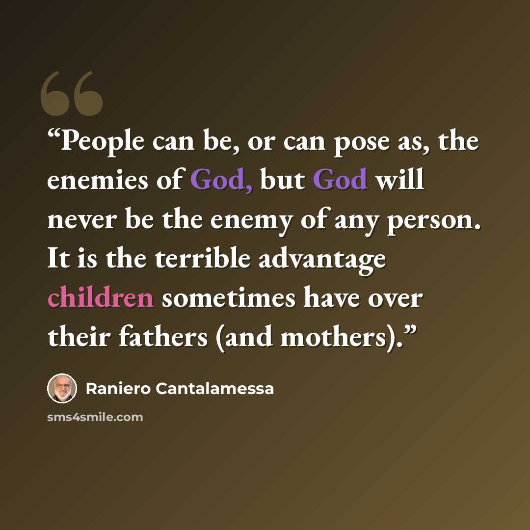 “People can be, or can pose as, the enemies of God, but God will never be the enemy of any person. It is the terrible advantage children sometimes have over their fathers (and mothers).” quote by Raniero Cantalamessa