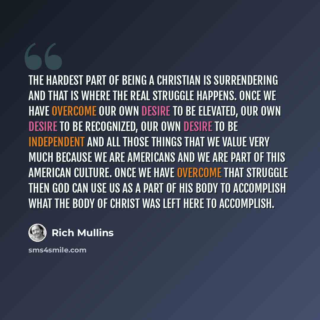 “The hardest part of being a Christian is surrendering and that is where the real struggle happens. Once we have overcome our own desire to be elevated, our own desire to be recognized, our own desire to be independent and all those things that we value very much because we are Americans and we are…” quote by Rich Mullins