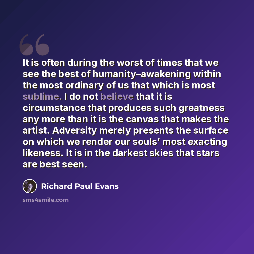 “It is often during the worst of times that we see the best of humanity–awakening within the most ordinary of us that which is most sublime. I do not believe that it is circumstance that produces such greatness any more than it is the canvas that makes the artist. Adversity merely presents the…” quote by Richard Paul Evans