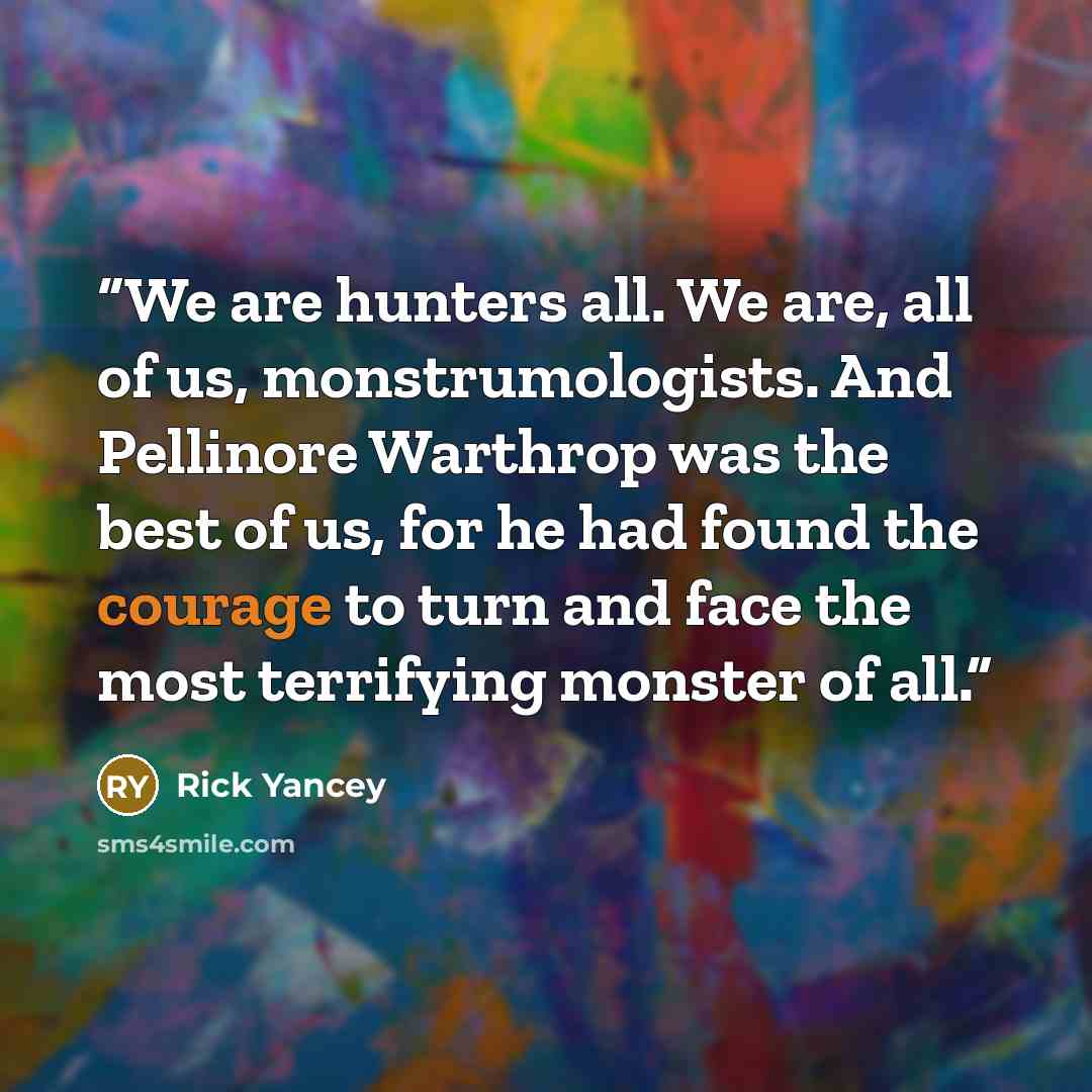 “We are hunters all. We are, all of us, monstrumologists. And Pellinore Warthrop was the best of us, for he had found the courage to turn and face the most terrifying monster of all.” quote by Rick Yancey