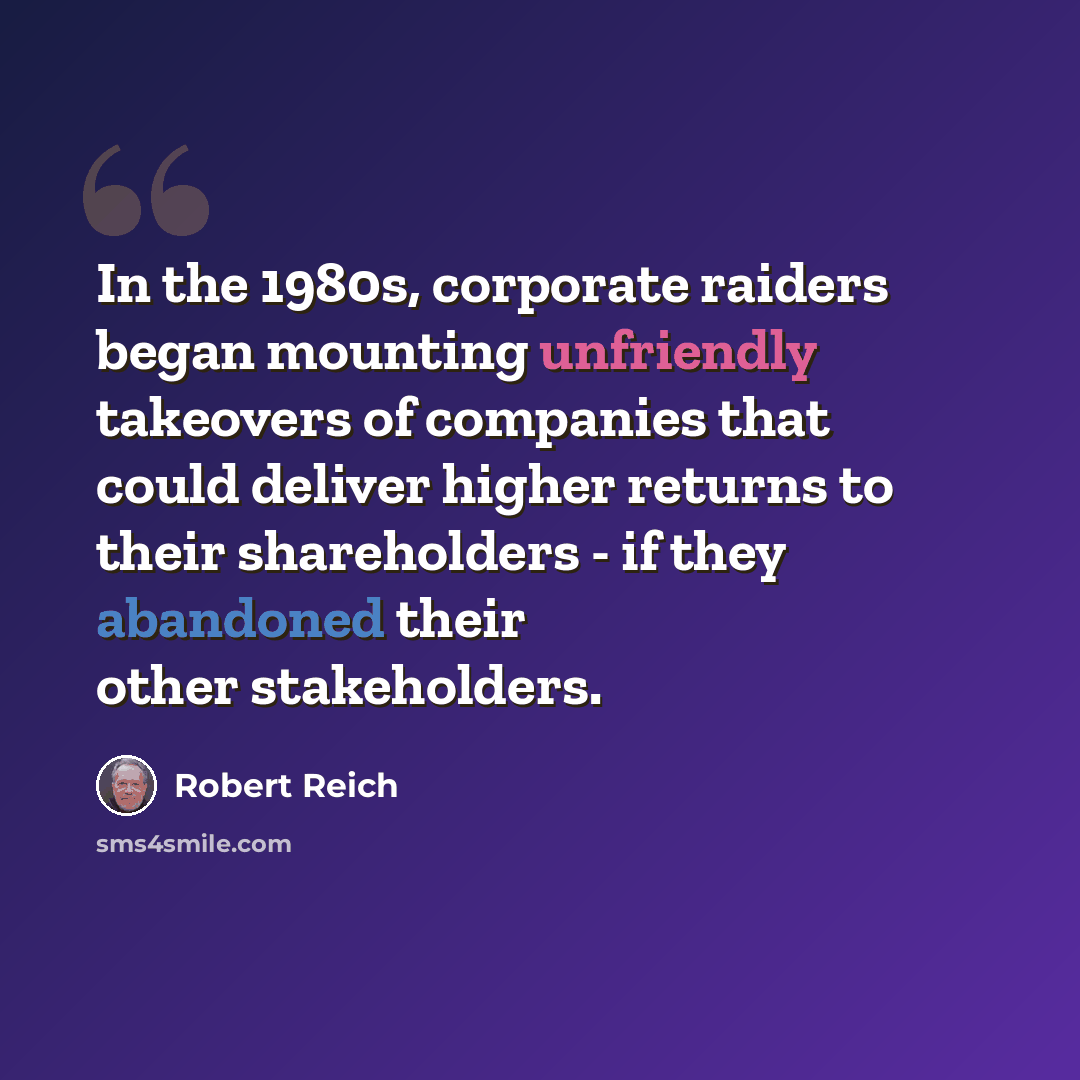 “In the 1980s, corporate raiders began mounting unfriendly takeovers of companies that could deliver higher returns to their shareholders - if they abandoned their other stakeholders.” quote by Robert Reich