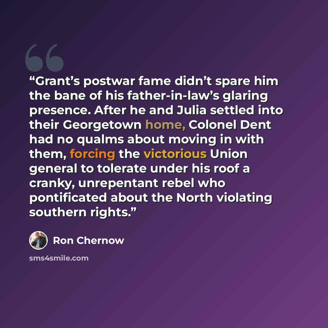 “Grant’s postwar fame didn’t spare him the bane of his father-in-law’s glaring presence. After he and Julia settled into their Georgetown home, Colonel Dent had no qualms about moving in with them, forcing the victorious Union general to tolerate under his roof a cranky, unrepentant rebel who…” quote by Ron Chernow