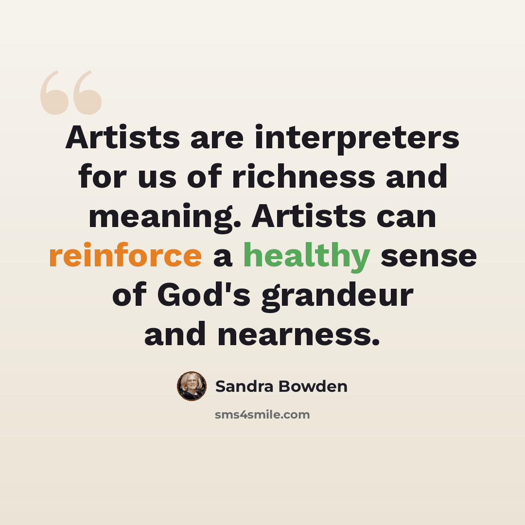 “Artists are interpreters for us of richness and meaning. Artists can reinforce a healthy sense of God's grandeur and nearness.” quote by Sandra Bowden