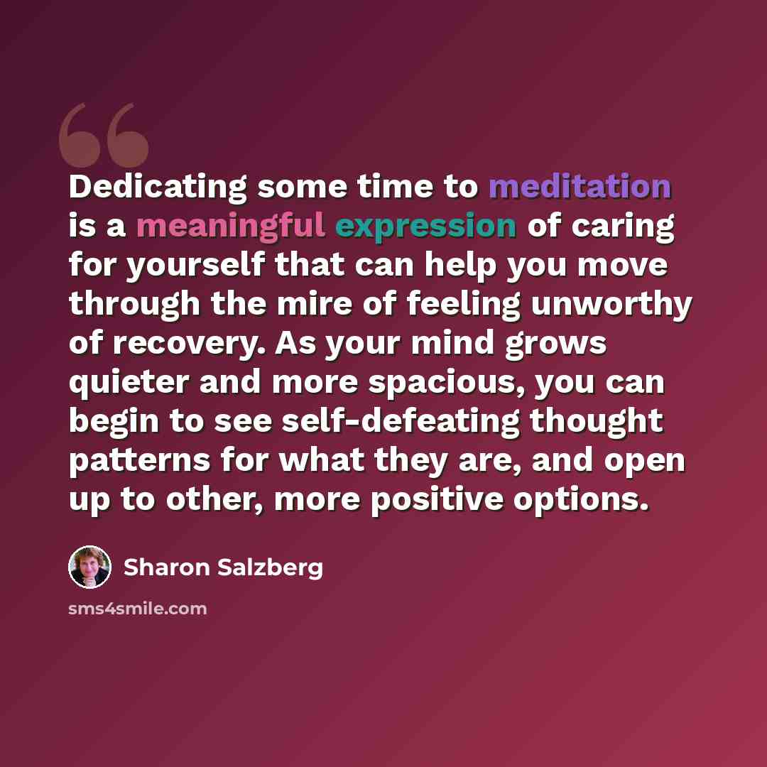 “Dedicating some time to meditation is a meaningful expression of caring for yourself that can help you move through the mire of feeling unworthy of recovery. As your mind grows quieter and more spacious, you can begin to see self-defeating thought patterns for what they are, and open up to other…” quote by Sharon Salzberg