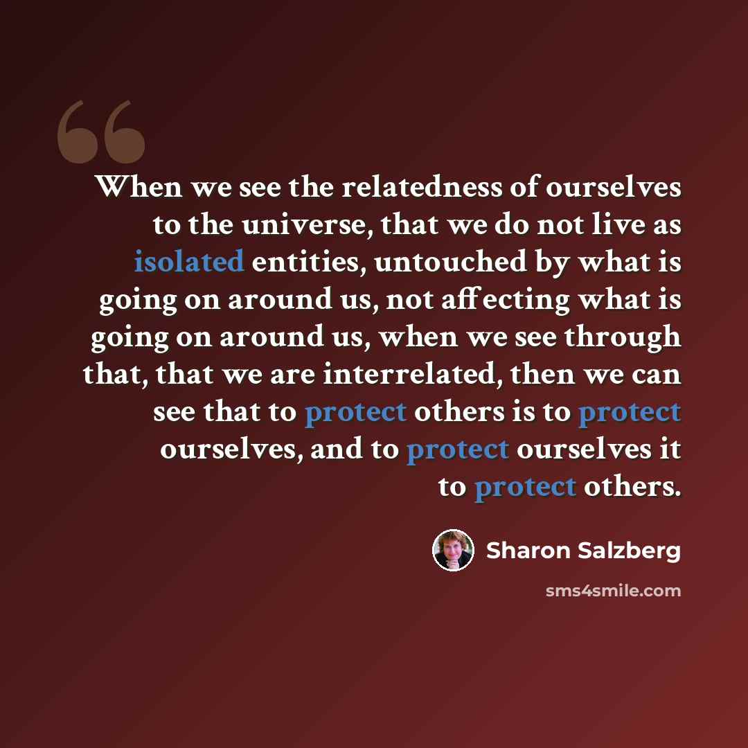 “When we see the relatedness of ourselves to the universe, that we do not live as isolated entities, untouched by what is going on around us, not affecting what is going on around us, when we see through that, that we are interrelated, then we can see that to protect others is to protect ourselves…” quote by Sharon Salzberg