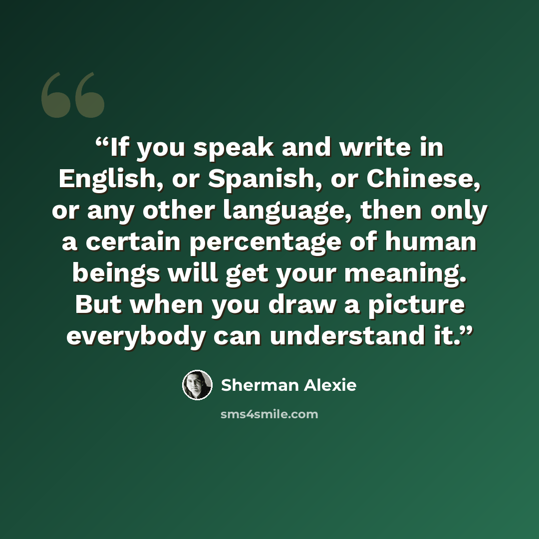 “If you speak and write in English, or Spanish, or Chinese, or any other language, then only a certain percentage of human beings will get your meaning. But when you draw a picture everybody can understand it.” quote by Sherman Alexie