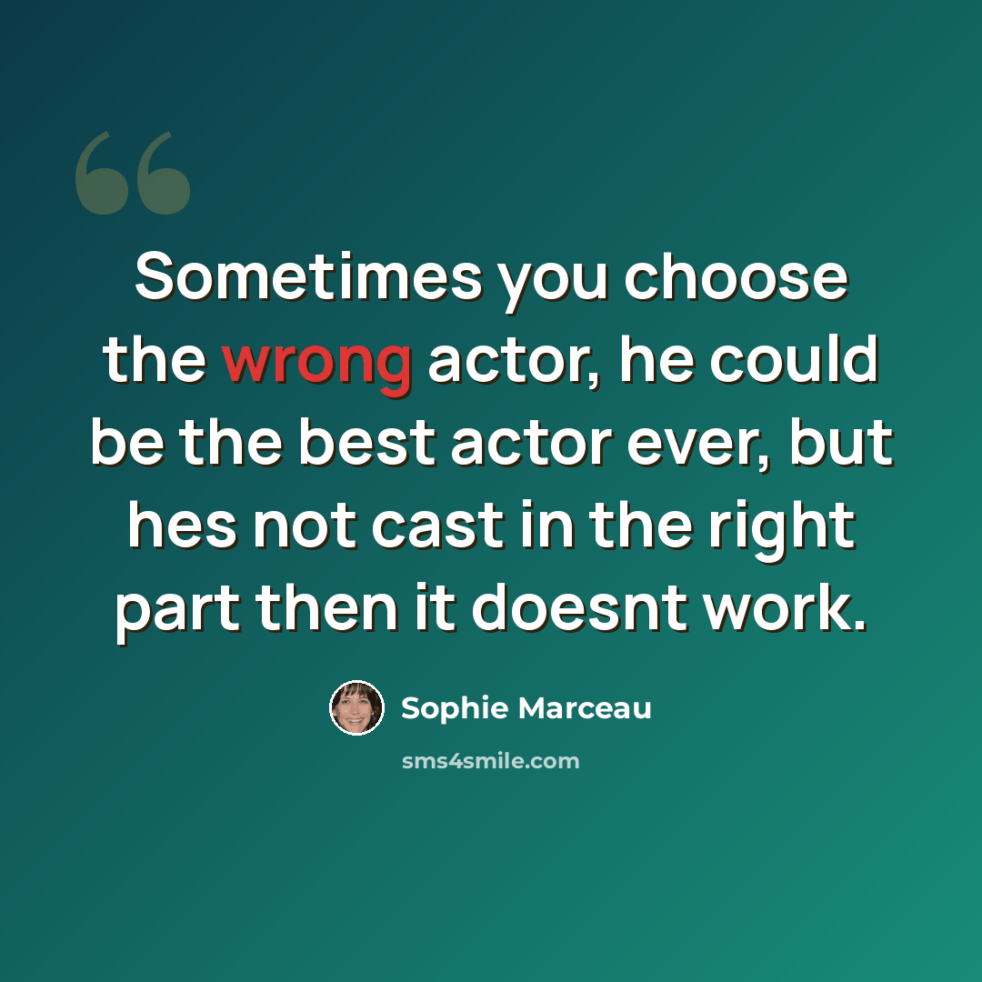 “Sometimes you choose the wrong actor, he could be the best actor ever, but hes not cast in the right part then it doesnt work.” quote by Sophie Marceau