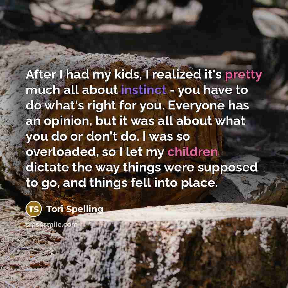 “After I had my kids, I realized it's pretty much all about instinct - you have to do what's right for you. Everyone has an opinion, but it was all about what you do or don't do. I was so overloaded, so I let my children dictate the way things were supposed to go, and things fell into place.” quote by Tori Spelling