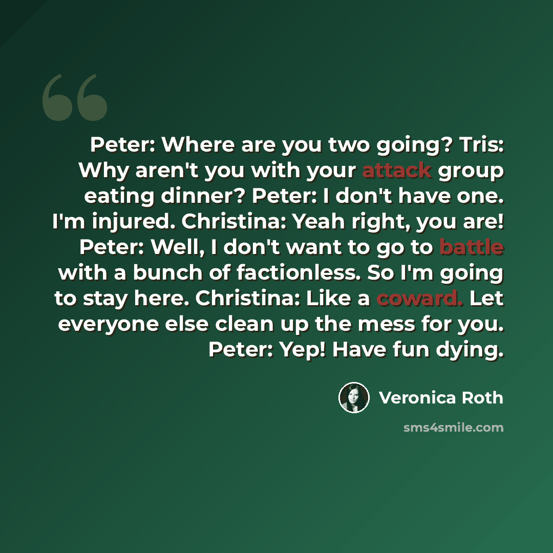 “Peter: Where are you two going? Tris: Why aren't you with your attack group eating dinner? Peter: I don't have one. I'm injured. Christina: Yeah right, you are! Peter: Well, I don't want to go to battle with a bunch of factionless. So I'm going to stay here. Christina: Like a coward. Let everyone…” quote by Veronica Roth