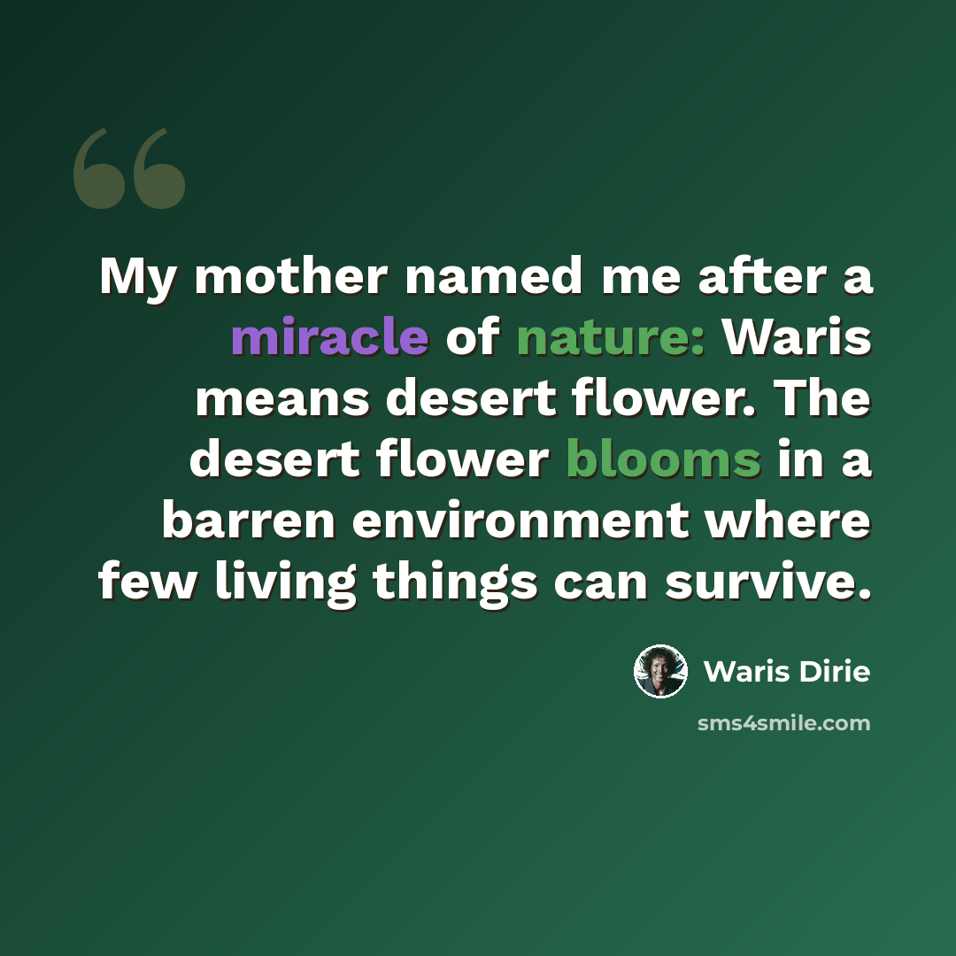 “My mother named me after a miracle of nature: Waris means desert flower. The desert flower blooms in a barren environment where few living things can survive.” quote by Waris Dirie