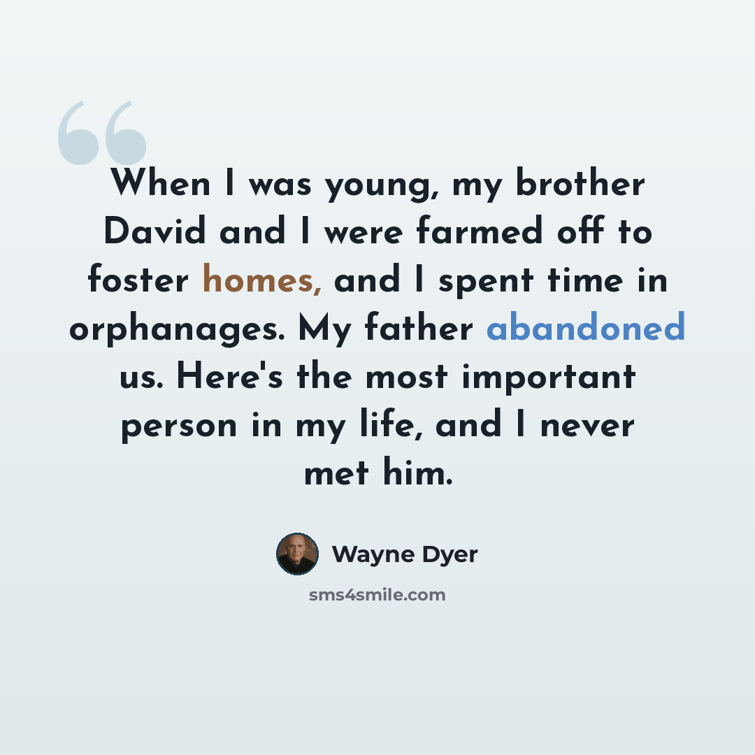 “When I was young, my brother David and I were farmed off to foster homes, and I spent time in orphanages. My father abandoned us. Here's the most important person in my life, and I never met him.” quote by Wayne Dyer