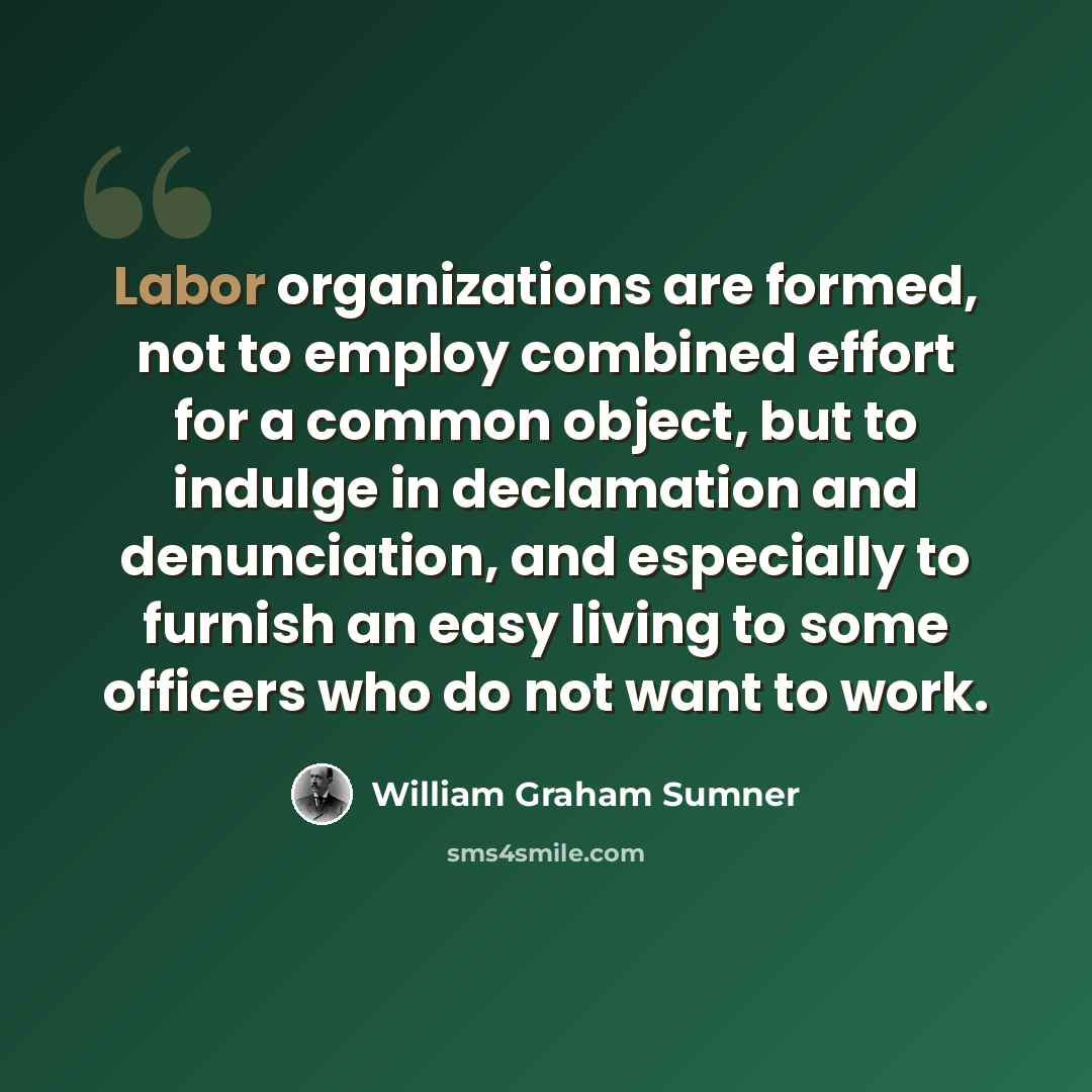 “Labor organizations are formed, not to employ combined effort for a common object, but to indulge in declamation and denunciation, and especially to furnish an easy living to some officers who do not want to work.” quote by William Graham Sumner