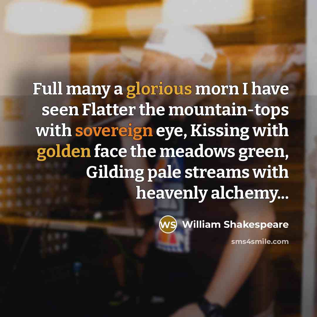 “Full many a glorious morn I have seen Flatter the mountain-tops with sovereign eye, Kissing with golden face the meadows green, Gilding pale streams with heavenly alchemy...” quote by William Shakespeare