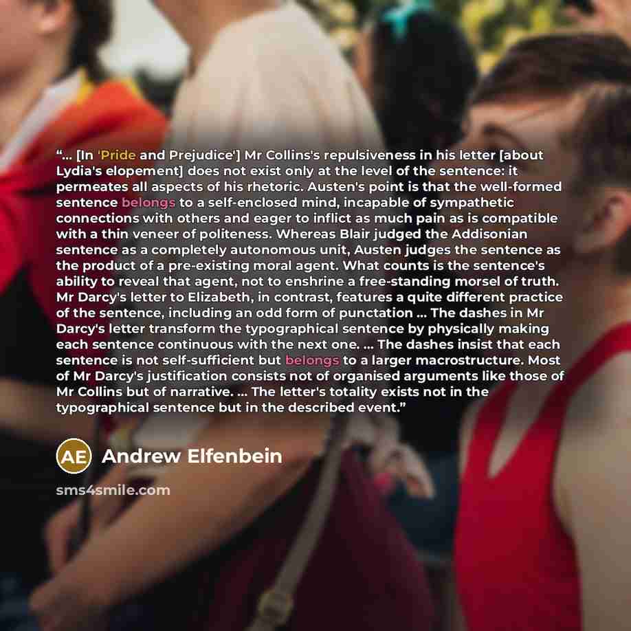 “... [In 'Pride and Prejudice'] Mr Collins's repulsiveness in his letter [about Lydia's elopement] does not exist only at the level of the sentence: it permeates all aspects of his rhetoric. Austen's point is that the well-formed sentence belongs to a self-enclosed mind, incapable of sympathetic…” quote by Andrew Elfenbein