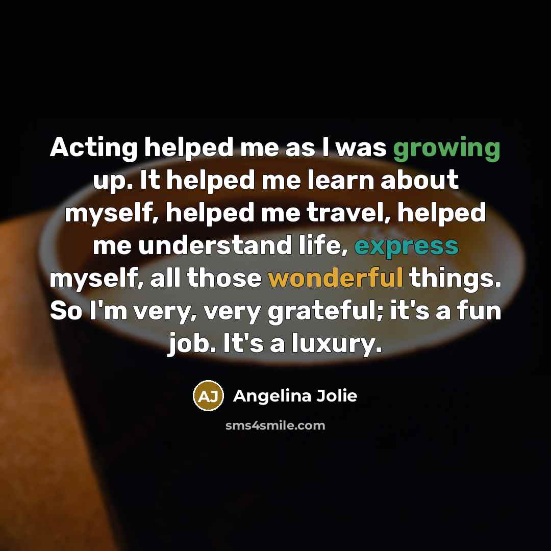 “Acting helped me as I was growing up. It helped me learn about myself, helped me travel, helped me understand life, express myself, all those wonderful things. So I'm very, very grateful; it's a fun job. It's a luxury.” quote by Angelina Jolie