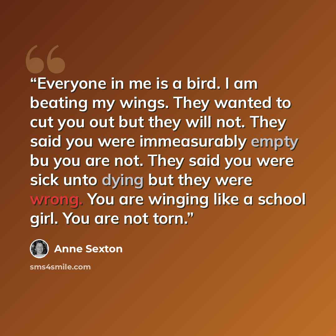 “Everyone in me is a bird. I am beating my wings. They wanted to cut you out but they will not. They said you were immeasurably empty bu you are not. They said you were sick unto dying but they were wrong. You are winging like a school girl. You are not torn.” quote by Anne Sexton