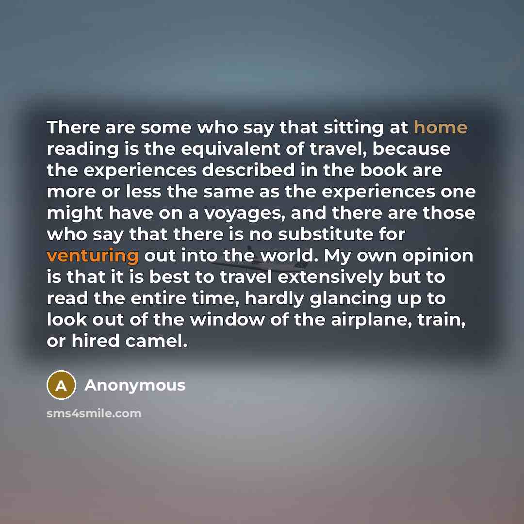 “There are some who say that sitting at home reading is the equivalent of travel, because the experiences described in the book are more or less the same as the experiences one might have on a voyages, and there are those who say that there is no substitute for venturing out into the world. My own…” quote by Anonymous