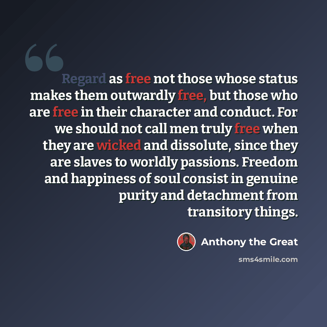 “Regard as free not those whose status makes them outwardly free, but those who are free in their character and conduct. For we should not call men truly free when they are wicked and dissolute, since they are slaves to worldly passions. Freedom and happiness of soul consist in genuine purity and…” quote by Anthony the Great
