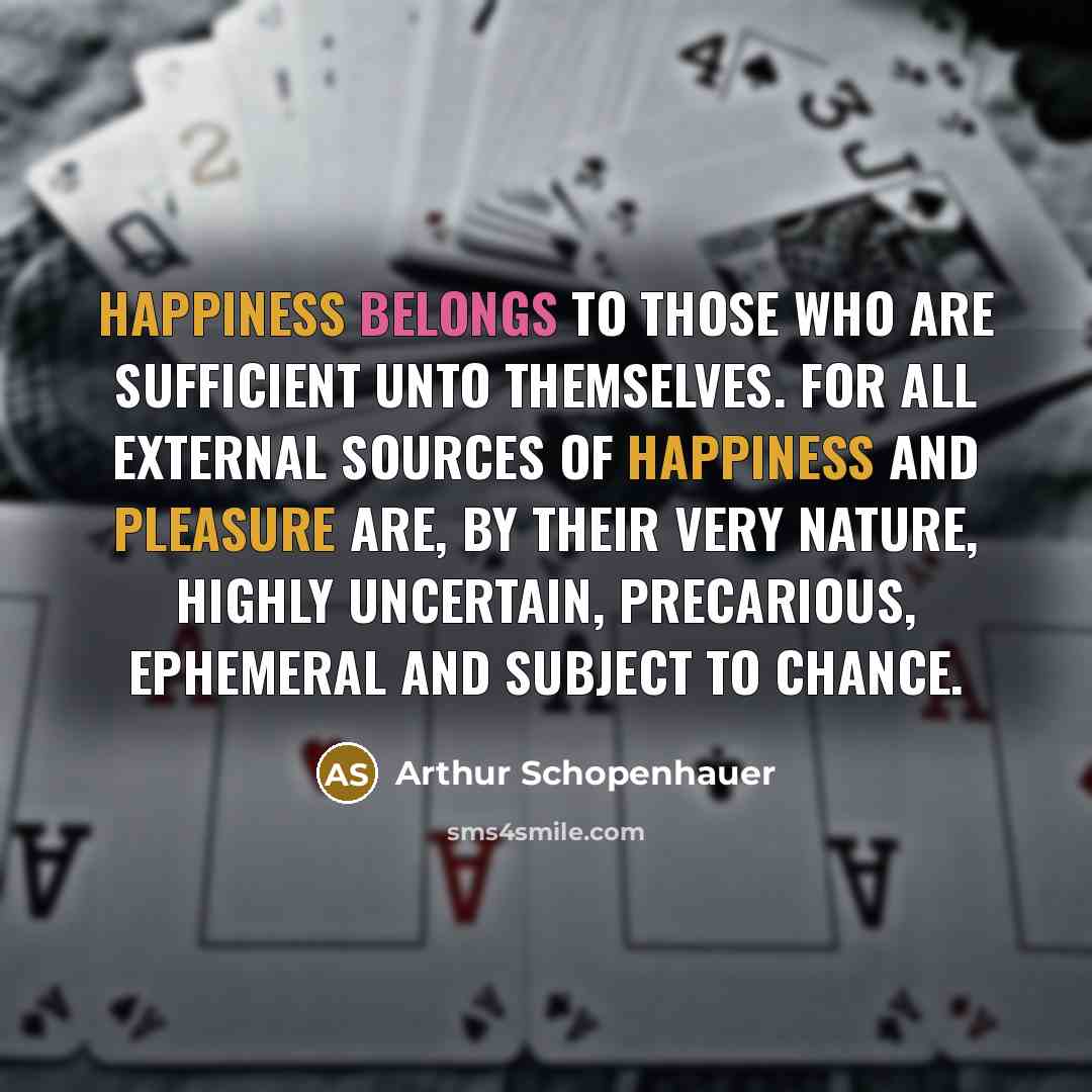 “Happiness belongs to those who are sufficient unto themselves. For all external sources of happiness and pleasure are, by their very nature, highly uncertain, precarious, ephemeral and subject to chance.” quote by Arthur Schopenhauer